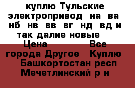 куплю Тульские электропривод  на, ва, нб, нв, вв, вг, нд, вд и так далие новые   › Цена ­ 85 500 - Все города Другое » Куплю   . Башкортостан респ.,Мечетлинский р-н